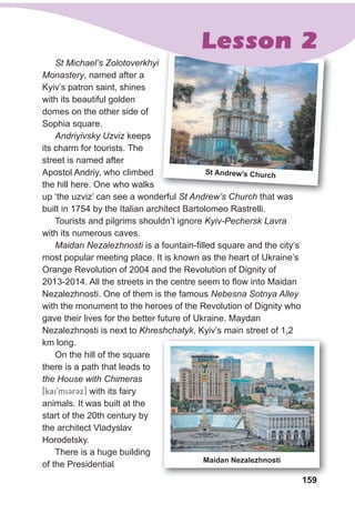 159
st Andrew’s Church
St Michael’s Zolotoverkhyi
Monastery, named after a
Kyiv’s patron saint, shines
with its beautiful golden
domes on the other side of
Sophia square.
Andriyivsky Uzviz keeps
its charm for tourists. The
street is named after
Apostol Andriy, who climbed
the hill here. One who walks
up ‘the uzviz’ can see a wonderful St Andrew’s Church that was
built in 1754 by the Italian architect Bartolomeo Rastrelli.
Tourists and pilgrims shouldn’t ignore Kyiv-Pechersk Lavra
with its numerous caves.
Maidan Nezalezhnosti is a fountain-filled square and the city’s
most popular meeting place. It is known as the heart of Ukraine’s
Orange Revolution of 2004 and the Revolution of Dignity of
2013-2014. All the streets in the centre seem to flow into Maidan
Nezalezhnosti. One of them is the famous Nebesna Sotnya Alley
with the monument to the heroes of the Revolution of Dignity who
gave their lives for the better future of Ukraine. Maydan
Nezalezhnosti is next to Khreshchatyk, Kyiv’s main street of 1,2
km long.
On the hill of the square
there is a path that leads to
the House with Chimeras
[kai9miCrCx] with its fairy
animals. It was built at the
start of the 20th century by
the architect Vladyslav
Horodetsky.
There is a huge building
of the Presidential
159
Maidan Nezalezhnosti
Lesson 2
 