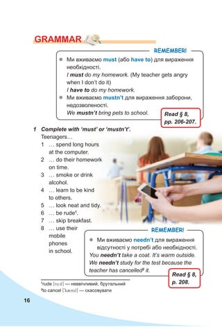 16
GRAMMAR
RemembeR!
zz Ми вживаємо must (або have to) для вираження
необхідності.
I must do my homework. (My teacher gets angry
when I don’t do it)
I have to do my homework.
zz Ми вживаємо mustn’t для вираження заборони,
недозволеності.
We mustn’t bring pets to school.
RemembeR!
zz Ми вживаємо needn’t для вираження
відсутності у потребі або необхідності.
You needn’t take a coat. It’s warm outside.
We needn’t study for the test because the
teacher has cancelled2
it.
1 Complete with ‘must’ or ‘mustn’t’.
Teenagers…
1 … spend long hours
at the computer.
2 … do their homework
on time.
3 … smoke or drink
alcohol.
4 … learn to be kind
to others.
5 … look neat and tidy.
6 … be rude1
.
7 … skip breakfast.
8 … use their
mobile
phones
in school.
1
rude [ru:d] — неввічливий, брутальний
2
to cancel [9k2nsl] — скасовувати
Read § 8,
pp. 206-207.
Read § 8,
p. 208.
 