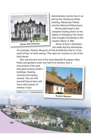Administration not far from it as
well as the Verkhovna Rada
building, Mariyinsky Palace
and the National Philharmonic.
All the paths lead to the
viewpoint looking down on the
Statue of Volodymyr the Greаt,
who brought Christianity to the
eastern Slavs1
in 988.
Some of Kyiv’s attractions
are really day-trip adventures.
For example, Pyrohiv Museum of Folk Architecture that is 12 km
south of Kyiv is worth seeing. This open-air museum is one of the
best places.
Kyiv has become one of the most beautiful European cities.
Parks and gardens cover one half of its territory. Kyiv’s
monuments of the past
look good among modern
buildings, theatres,
cinemas and trading
centres. You can find
yourself face-to-face with
many other places of
interest in Kyiv.
1
a Slav [sl4:v] — слов’янин(ка)
Parks and gardens cover one half of its territory. Kyiv’s
look good among modern
— слов’янин(ка)
Pyrohiv Museum
160
Administration not far from it as
well as the
building
and the
viewpoint looking down on the
House with Chimeras
 