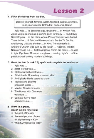 Lesson 2
4 Fill in the words from the box.
Kyiv was … 15 centuries ago. It was the … of Kyivan Rus.
Zoloti Vorota is often as a starting point for many … round Kyiv.
Saint-Sophia … is the place where Prince Yaroslav was buried.
There is the ... of Bohdan Khmelnytsky in front of St Sophia.
Andriyivsky Uzviz is another … in Kyiv. The wonderful St
Andrew’s Church was built by the Italian … Rastrelli. Maidan
Nezalezhnosti is a … historical place. There are many … to visit
in Kyiv. Pyrohovo Museum is a place … seeing. Kyiv’s … of the
past look well among modern buildings.
place of interest, famous, worth, founded, capital, architect,
tours, monuments, Cathedral, museums, Statue
5 Read the text in task 3 b) again and complete the sentences.
1 Kyiv was …
2 Zoloti Vorota was …
3 St Sophia Cathedral was …
4 St Michael’s Monastery is named after …
5 Andriyivsky Uzviz keeps its charm …
6 Tourists and pilgrims
shouldn’t ignore …
7 Maidan Nezalezhnosti is …
8 The House with Chimeras
was built …
9 Some of Kyiv’s main
attractions are …
6 Work in a group.
Speak on the following:
zz the past of the city
zz the most popular places
for sightseeing in Kyiv
zz what Kyiv looks like today
161
 