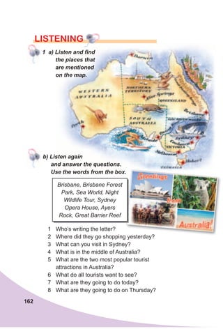 162
LISTENING
1 a) Listen and find
the places that
are mentioned
on the map.
1 Who’s writing the letter?
2 Where did they go shopping yesterday?
3 What can you visit in Sydney?
4 What is in the middle of Australia?
5 What are the two most popular tourist
attractions in Australia?
6 What do all tourists want to see?
7 What are they going to do today?
8 What are they going to do on Thursday?
Brisbane, Brisbane Forest
Park, Sea World, Night
Wildlife Tour, Sydney
Opera House, Ayers
Rock, Great Barrier Reef
b) Listen again
and answer the questions.
Use the words from the box.
 