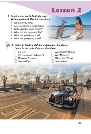 163
2 Imagine you are in Australia now.
Write a postcard. Use the questions.
zz Who are you with?
zz Are you having a lovely time?
zz Is the weather good or bad?
zz What did you do yesterday?
zz What are you doing now?
zz What are you going to do?
3 Listen to Suzie and Peter and number the places
below in the order they mention them.
	Big Ben
	the Houses of Parliament
	Madame Tussauds
	London Eye
	Westminster Bridge
	Wax Museum
	Millennium Wheel
	London taxi
Lesson 2
 
