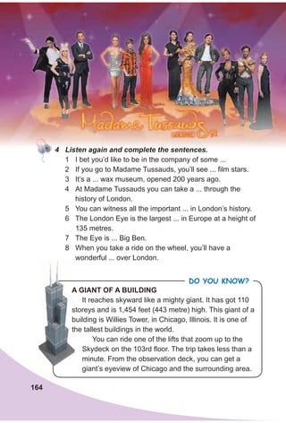 164
A gIANT OF A BuIldINg
It reaches skyward like a mighty giant. It has got 110
storeys and is 1,454 feet (443 metre) high. This giant of a
building is Willies Tower, in Chicago, Illinois. It is one of
the tallest buildings in the world.
You can ride one of the lifts that zoom up to the
Skydeck on the 103rd floor. The trip takes less than a
minute. From the observation deck, you can get a
giant’s eyeview of Chicago and the surrounding area.
Do you KnoW?
A gIANT OF A BuIldINg
storeys and is 1,454 feet (443 metre) high. This giant of a
building is Willies Tower, in Chicago, Illinois. It is one of
the tallest buildings in the world.
4 Listen again and complete the sentences.
1 I bet you’d like to be in the company of some ...
2 If you go to Madame Tussauds, you’ll see ... film stars.
3 It’s a ... wax museum, opened 200 years ago.
4 At Madame Tussauds you can take a ... through the
history of London.
5 You can witness all the important ... in London’s history.
6 The London Eye is the largest ... in Europe at a height of
135 metres.
7 The Eye is ... Big Ben.
8 When you take a ride on the wheel, you’ll have a
wonderful ... over London.
 