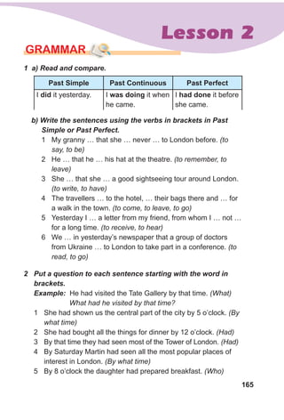 165
Lesson 2
2 Put a question to each sentence starting with the word in
brackets.
Example: He had visited the Tate Gallery by that time. (What)
What had he visited by that time?
1 She had shown us the central part of the city by 5 o’clock. (By
what time)
2 She had bought all the things for dinner by 12 o’clock. (Had)
3 By that time they had seen most of the Tower of London. (Had)
4 By Saturday Martin had seen all the most popular places of
interest in London. (By what time)
5 By 8 o’clock the daughter had prepared breakfast. (Who)
b) Write the sentences using the verbs in brackets in Past
Simple or Past Perfect.
1 My granny … that she … never … to London before. (to
say, to be)
2 He … that he … his hat at the theatre. (to remember, to
leave)
3 She … that she … a good sightseeing tour around London.
(to write, to have)
4 The travellers … to the hotel, … their bags there and … for
a walk in the town. (to come, to leave, to go)
5 Yesterday I … a letter from my friend, from whom I … not …
for a long time. (to receive, to hear)
6 We … in yesterday’s newspaper that a group of doctors
from Ukraine … to London to take part in a conference. (to
read, to go)
GRAMMAR
1 a) Read and compare.
Past simple Past Continuous Past Perfect
I did it yesterday. I was doing it when
he came.
I had done it before
she came.
 