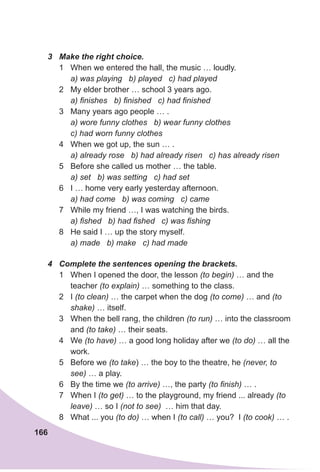 166
3	 Make the right choice.
1	 When we entered the hall, the music … loudly.
a) was playing b) played c) had played
2	 My elder brother … school 3 years ago.
a) finishes b) finished c) had finished
3	 Many years ago people … .
a) wore funny clothes b) wear funny clothes
c) had worn funny clothes
4	 When we got up, the sun … .
a) already rose b) had already risen c) has already risen
5	 Before she called us mother … the table.
a) set b) was setting c) had set
6	 I … home very early yesterday afternoon.
a) had come b) was coming c) came
7	 While my friend …, I was watching the birds.
a) fished b) had fished c) was fishing
8	 He said I … up the story myself.
a) made b) make c) had made
4	 Complete the sentences opening the brackets.
1	 When I opened the door, the lesson (to begin) … and the
teacher (to explain) … something to the class.
2	 I (to clean) … the carpet when the dog (to come) … and (to
shake) … itself.
3	 When the bell rang, the children (to run) … into the classroom
and (to take) … their seats.
4	 We (to have) … a good long holiday after we (to do) … all the
work.
5	 Before we (to take) … the boy to the theatre, he (never, to
see) … a play.
6	 By the time we (to arrive) …, the party (to finish) … .
7	 When I (to get) … to the playground, my friend ... already (to
leave) … so I (not to see) … him that day.
8	 What ... you (to do) … when I (to call) … you? I (to cook) … .
 