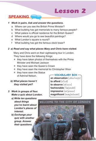 Lesson 2
a Where can you see the British Prime Minister?
b What building has got memorials to many famous people?
c What palace is official residence for the British Queen?
d Where would you go to see beautiful paintings?
e What London’s square is round?
f What building has got the famous clock tower?
SPEAKING
1 Work in pairs. Ask and answer the questions.
Mary and Chris went on their sightseeing tour in London.
They have done the following things:
zz they have taken photos of themselves with the Prime
Minister and Michael Jackson
zz they have seen the Queen’s Crown
zz they have seen the memorial tio Christopher Wren
zz they have seen the Statue
of Admiral Nelson.
b) What places haven’t
they visited yet?
2 a) Read and say what places Mary and Chris have visited.
a) Write ten questions
about things
you’ve learnt about
London’s places of
interest.
b) Exchange your
quiz with another
group. Answer
their questions.
an observation [0AbxC9veiSn]
to afford [C9fc:d]
to observe [Cb9xE:v]
fashionable [9f2SCnCbl]
impressive [im9presiv]
magnificent [m2g9nifisCnt]
VocabuLaRy box
3 Work in groups of four.
Make a quiz about London.
167
 