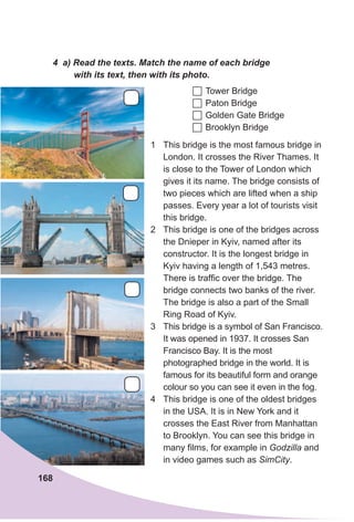 1 This bridge is the most famous bridge in
London. It crosses the River Thames. It
is close to the Tower of London which
gives it its name. The bridge consists of
two pieces which are lifted when a ship
passes. Every year a lot of tourists visit
this bridge.
2 This bridge is one of the bridges across
the Dnieper in Kyiv, named after its
constructor. It is the longest bridge in
Kyiv having a length of 1,543 metres.
There is traffic over the bridge. The
bridge connects two banks of the river.
The bridge is also a part of the Small
Ring Road of Kyiv.
3 This bridge is a symbol of San Francisco.
It was opened in 1937. It crosses San
Francisco Bay. It is the most
photographed bridge in the world. It is
famous for its beautiful form and orange
colour so you can see it even in the fog.
4 This bridge is one of the oldest bridges
in the USA. It is in New York and it
crosses the East River from Manhattan
to Brooklyn. You can see this bridge in
many films, for example in Godzilla and
in video games such as SimCity.
4 a) Read the texts. Match the name of each bridge
with its text, then with its photo.
	Tower Bridge
	Paton Bridge
	Golden Gate Bridge
	Brooklyn Bridge
168
 