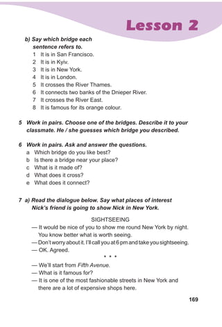 169
Lesson 2
b) Say which bridge each
sentence refers to.
1	 It is in San Francisco.
2	 It is in Kyiv.
3	 It is in New York.
4	 It is in London.
5	 It crosses the River Thames.
6	 It connects two banks of the Dnieper River.
7	 It crosses the River East.
8	 It is famous for its orange colour.
5	 Work in pairs. Choose one of the bridges. Describe it to your
classmate. He / she guesses which bridge you described.
6	 Work in pairs. Ask and answer the questions.
a	 Which bridge do you like best?
b	 Is there a bridge near your place?
c	 What is it made of?
d	 What does it cross?
e	 What does it connect?
7 a) Read the dialogue below. Say what places of interest
Nick’s friend is going to show Nick in New York.
Sightseeing
— It would be nice of you to show me round New York by night.
You know better what is worth seeing.
— Don’t worry about it. I’ll call you at 6 pm and take you sightseeing.
— OK. Agreed.
* * *
— We’ll start from Fifth Avenue.
— What is it famous for?
— It is one of the most fashionable streets in New York and
there are a lot of expensive shops here.
 