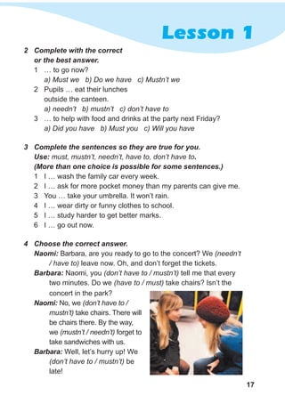 Lesson 1
17
2 Complete with the correct
or the best answer.
1 … to go now?
a) Must we b) Do we have c) Mustn’t we
2 Pupils … eat their lunches
outside the canteen.
a) needn’t b) mustn’t c) don’t have to
3 … to help with food and drinks at the party next Friday?
a) Did you have b) Must you c) Will you have
3 Complete the sentences so they are true for you.
Use: must, mustn’t, needn’t, have to, don’t have to.
(More than one choice is possible for some sentences.)
1 I … wash the family car every week.
2 I … ask for more pocket money than my parents can give me.
3 You … take your umbrella. It won’t rain.
4 I … wear dirty or funny clothes to school.
5 I … study harder to get better marks.
6 I … go out now.
4 Choose the correct answer.
Naomi: Barbara, are you ready to go to the concert? We (needn’t
/ have to) leave now. Oh, and don’t forget the tickets.
Barbara: Naomi, you (don’t have to / mustn’t) tell me that every
two minutes. Do we (have to / must) take chairs? Isn’t the
concert in the park?
Naomi: No, we (don’t have to /
mustn’t) take chairs. There will
be chairs there. By the way,
we (mustn’t / needn’t) forget to
take sandwiches with us.
Barbara: Well, let’s hurry up! We
(don’t have to / mustn’t) be
late!
 