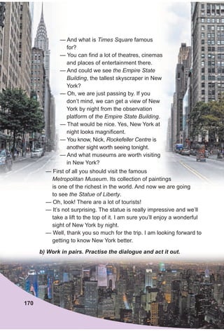 — And what is Times Square famous
for?
— You can find a lot of theatres, cinemas
and places of entertainment there.
— And could we see the Empire State
Building, the tallest skyscraper in New
York?
— Oh, we are just passing by. If you
don’t mind, we can get a view of New
York by night from the observation
platform of the Empire State Building.
— That would be nice. Yes, New York at
night looks magnificent.
— You know, Nick, Rockefeller Centre is
another sight worth seeing tonight.
— And what museums are worth visiting
in New York?
b) Work in pairs. Practise the dialogue and act it out.
170
— First of all you should visit the famous
Metropolitan Museum. Its collection of paintings
is one of the richest in the world. And now we are going
to see the Statue of Liberty.
— Oh, look! There are a lot of tourists!
— It’s not surprising. The statue is really impressive and we’ll
take a lift to the top of it. I am sure you’ll enjoy a wonderful
sight of New York by night.
— Well, thank you so much for the trip. I am looking forward to
getting to know New York better.
 