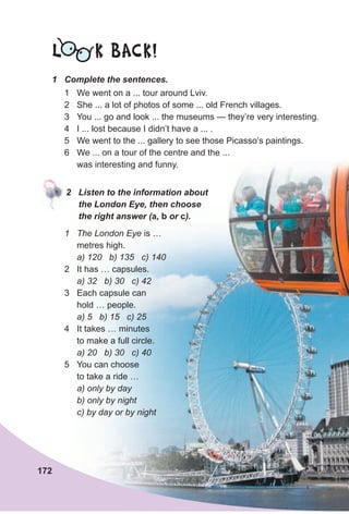 1 Complete the sentences.
L K BACK!
2 Listen to the information about
the London Eye, then choose
the right answer (a, b or c).
1 The London Eye is …
metres high.
a) 120 b) 135 c) 140
2 It has … capsules.
a) 32 b) 30 c) 42
3 Each capsule can
hold … people.
a) 5 b) 15 c) 25
4 It takes … minutes
to make a full circle.
a) 20 b) 30 c) 40
5 You can choose
to take a ride …
a) only by day
b) only by night
c) by day or by night
1 We went on a ... tour around Lviv.
2 She ... a lot of photos of some ... old French villages.
3 You ... go and look ... the museums — they’re very interesting.
4 I ... lost because I didn’t have a ... .
5 We went to the ... gallery to see those Picasso’s paintings.
6 We ... on a tour of the centre and the ...
was interesting and funny.
172
 