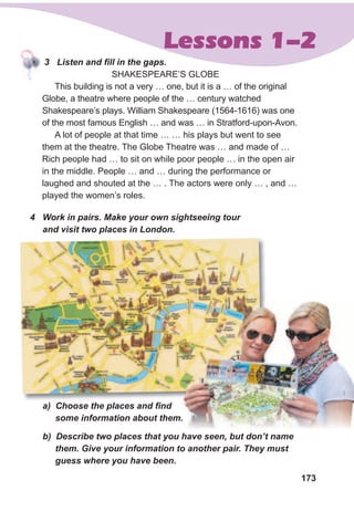173
Lessons 1-2
3 Listen and fill in the gaps.
SHAKESPEARE’S GLOBE
This building is not a very … one, but it is a … of the original
Globe, a theatre where people of the … century watched
Shakespeare’s plays. William Shakespeare (1564-1616) was one
of the most famous English … and was … in Stratford-upon-Avon.
A lot of people at that time … … his plays but went to see
them at the theatre. The Globe Theatre was … and made of …
Rich people had … to sit on while poor people … in the open air
in the middle. People … and … during the performance or
laughed and shouted at the … . The actors were only … , and …
played the women’s roles.
4 Work in pairs. Make your own sightseeing tour
and visit two places in London.
a) Choose the places and find
some information about them.
b) Describe two places that you have seen, but don’t name
them. Give your information to another pair. They must
guess where you have been.
 