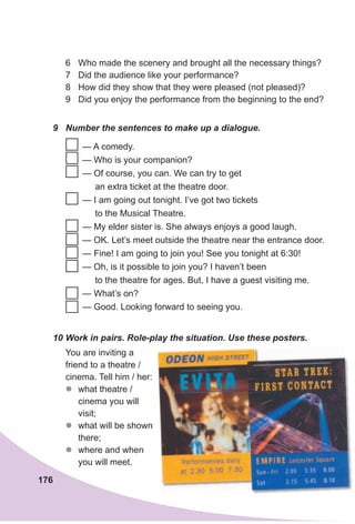176
9 Number the sentences to make up a dialogue.
10 Work in pairs. Role-play the situation. Use these posters.
You are inviting a
friend to a theatre /
cinema. Tell him / her:
zz what theatre /
cinema you will
visit;
zz what will be shown
there;
zz where and when
you will meet.
6 Who made the scenery and brought all the necessary things?
7 Did the audience like your performance?
8 How did they show that they were pleased (not pleased)?
9 Did you enjoy the performance from the beginning to the end?
— A comedy.
— Who is your companion?
— Of course, you can. We can try to get
an extra ticket at the theatre door.
— I am going out tonight. I’ve got two tickets
to the Musical Theatre.
— My elder sister is. She always enjoys a good laugh.
— OK. Let’s meet outside the theatre near the entrance door.
— Fine! I am going to join you! See you tonight at 6:30!
— Oh, is it possible to join you? I haven’t been
to the theatre for ages. But, I have a guest visiting me.
— What’s on?
— Good. Looking forward to seeing you.
 