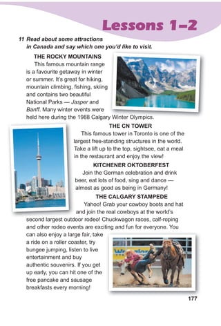 177
Lessons 1-2
11 Read about some attractions
in Canada and say which one you’d like to visit.
THe ROCKY MOuNTAINs
This famous mountain range
is a favourite getaway in winter
or summer. It’s great for hiking,
mountain climbing, fishing, skiing
and contains two beautiful
National Parks — Jasper and
Banff. Many winter events were
held here during the 1988 Calgary Winter Olympics.
THe CN TOWeR
This famous tower in Toronto is one of the
largest free-standing structures in the world.
Take a lift up to the top, sightsee, eat a meal
in the restaurant and enjoy the view!
KITCHeNeR OKTOBeRFesT
Join the German celebration and drink
beer, eat lots of food, sing and dance —
almost as good as being in Germany!
THe CAlgARY sTAMPede
Yahoo! grab your cowboy boots and hat
and join the real cowboys at the world’s
second largest outdoor rodeo! Chuckwagon races, calf-roping
and other rodeo events are exciting and fun for everyone. You
can also enjoy a large fair, take
a ride on a roller coaster, try
bungee jumping, listen to live
entertainment and buy
authentic souvenirs. If you get
up early, you can hit one of the
free pancake and sausage
breakfasts every morning!
held here during the 1988 Calgary Winter Olympics.
largest free-standing structures in the world.
Take a lift up to the top, sightsee, eat a meal
second largest outdoor rodeo! Chuckwagon races, calf-roping
177
 