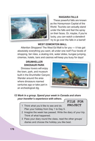 178
FILE FOR
PROJECT1 Think what you’d like to see and do.
Plan your holiday from Day 1 to Day 5.
2 Imagine the week has passed. Write the diary of your trip.
Think of what happened.
3 Pass your diary round the class, read the other groups’
diaries and choose the holiday you like best.
NIAgARA FAlls
These powerful falls are known
as the Honeymoon Capital of the
World. Tourists can actually stand
under the falls and feel the spray
on their faces. Or, maybe, if you’re
lucky, you can watch a daredevil
try to go over the falls in a barrel!
WesT edMONTON MAll
Attention Shoppers! The West Ed Mall is for you — it has got
absolutely everything you want, all under one roof! Four levels of
shopping, fair rides, a skating rink, water slides, bungee jumping,
cinemas, hotels, bars and casinos will keep you busy for days!
dRuMHelleR
dINOsAuR PARK
Dinosaur lovers will enjoy
the town, park, and museum
built in the Drumheller Canyon.
Wander around the area
where dinosaurs roamed
centuries ago or take part in
an archeological dig.
built in the Drumheller Canyon.
as the Honeymoon Capital of the
World. Tourists can actually stand
under the falls and feel the spray
on their faces. Or, maybe, if you’re
12 Work in a group. Spend your week in Canada and share
your traveller’s experience with others.
 