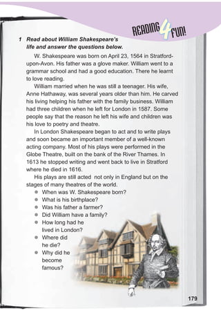 179
READINGREADING
4FUN!1 Read about William Shakespeare’s
life and answer the questions below.
W. Shakespeare was born on April 23, 1564 in Stratford-
upon-Avon. His father was a glove maker. William went to a
grammar school and had a good education. There he learnt
to love reading.
William married when he was still a teenager. His wife,
Anne Hathaway, was several years older than him. He carved
his living helping his father with the family business. William
had three children when he left for London in 1587. Some
people say that the reason he left his wife and children was
his love to poetry and theatre.
In London Shakespeare began to act and to write plays
and soon became an important member of a well-known
acting company. Most of his plays were performed in the
Globe Theatre, built on the bank of the River Thames. In
1613 he stopped writing and went back to live in Stratford
where he died in 1616.
His plays are still acted not only in England but on the
stages of many theatres of the world.
zz When was W. Shakespeare born?
zz What is his birthplace?
zz Was his father a farmer?
zz Did William have a family?
zz How long had he
lived in London?
zz Where did
he die?
zz Why did he
become
famous?
 