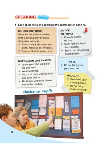 gAdgeTs
zz Switch off your
mobile phones.
zz Do not bring
iPods to school.
1 Look at the rules and complete the sentences on page 19.
SPEAKING
sCHOOl uNIFORMs
Wear the full uniform (a white
shirt, a green pullover, black
shoes (no trainers).
zz Girls — black skirts (no mini
skirts, make up or jewellery).
zz Boys — black trousers, a tie.
BIKes and IN-lINe sKATes
zz Leave your bike locked on
the bike rack.
zz Wear a helmet.
zz You must have working front
and back brakes.
zz No kind of wheels is allowed
inside the building.
NOTICe
TO PuPIls
zz Come to school
on time.
zz Don’t make noise in
the corridors.
zz Stay in the playground
during breaks.
PeTs
zz Do not bring your
pets to school.
Notice to Pupils
18
 