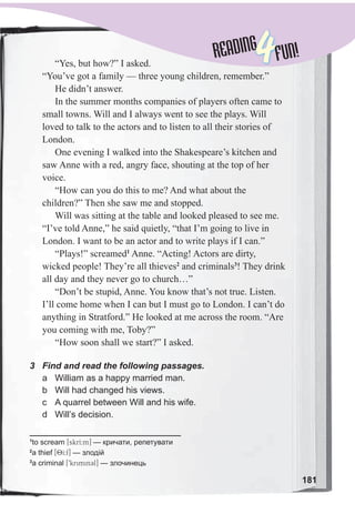 READINGREADING
4FUN!
181
“Yes, but how?” I asked.
“You’ve got a family — three young children, remember.”
He didn’t answer.
In the summer months companies of players often came to
small towns. Will and I always went to see the plays. Will
loved to talk to the actors and to listen to all their stories of
London.
One evening I walked into the Shakespeare’s kitchen and
saw Anne with a red, angry face, shouting at the top of her
voice.
“How can you do this to me? And what about the
children?” Then she saw me and stopped.
Will was sitting at the table and looked pleased to see me.
“I’ve told Anne,” he said quietly, “that I’m going to live in
London. I want to be an actor and to write plays if I can.”
“Plays!” screamed1
Anne. “Acting! Actors are dirty,
wicked people! They’re all thieves2
and criminals3
! They drink
all day and they never go to church…”
“Don’t be stupid, Anne. You know that’s not true. Listen.
I’ll come home when I can but I must go to London. I can’t do
anything in Stratford.” He looked at me across the room. “Are
you coming with me, Toby?”
“How soon shall we start?” I asked.
3 Find and read the following passages.
a William as a happy married man.
b Will had changed his views.
c A quarrel between Will and his wife.
d Will’s decision.
1
to scream [skrI:m] — кричати, репетувати
2
a thief [8I:f] — злодій
3
a criminal [9krimin3l] — злочинець
 