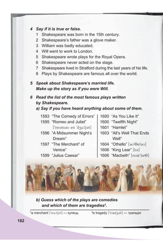 4 Say if it is true or false.
1 Shakespeare was born in the 15th century.
2 Shakespeare’s father was a glove maker.
3 William was badly educated.
4 Will went to work to London.
5 Shakespeare wrote plays for the Royal Opera.
6 Shakespeare never acted on the stage.
7 Shakespeare lived in Stratford during the last years of his life.
8 Plays by Shakespeare are famous all over the world.
5 Speak about Shakespeare’s married life.
Make up the story as if you were Will.
6 Read the list of the most famous plays written
by Shakespeare.
a) Say if you have heard anything about some of them.
1
a merchant [9mE:tSnt] — купець 2
a tragedy [9tr2dzidI] — трагедія
b) Guess which of the plays are comedies
and which of them are tragedies2
.
1593 “The Comedy of Errors”
1595 “Romeo and Juliet”
[9reUmi3U en 9dzu:lj3t]
1596 “A Midsummer Night’s
Dream”
1597 “The Merchant1
of
Venice”
1599 “Julius Caesar”
1600 “As You Like It”
1600 “Twelfth Night”
1601 “Hamlet”
1603 “All’s Well That Ends
Well”
1604 “Othello” [3U98el3U]
1606 “King Lear” [li3]
1606 “Macbeth” [m3k9be8]
182
 