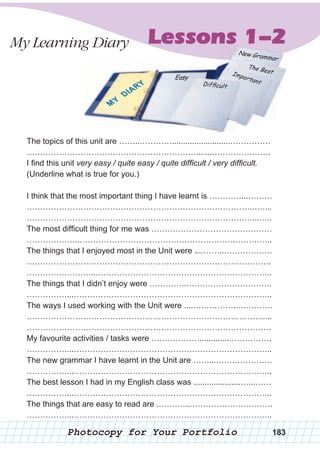 Lessons 1-2
The topics of this unit are ……..…………..........................……………
……………………………………………………….......………………….
I find this unit very easy / quite easy / quite difficult / very difficult.
(Underline what is true for you.)
I think that the most important thing I have learnt is …………...………
…………………………………………………………………………..…...
…………………………………………………………………………...…..
The most difficult thing for me was ………………………………………
………………..………………………………………………………….…..
The things that I enjoyed most in the Unit were ....……..………………
……………………………………………………………………………….
……………………...………………………………………………………..
The things that I didn’t enjoy were …………..…………………………..
……………...………………………………………………………………..
The ways I used working with the Unit were ....…………….….……….
…………………………………………………………………………….....
……………………………………………………………………………….
My favourite activities / tasks were ……………….............…………….
……………...………………………………………………………………..
The new grammar I have learnt in the Unit are ……...…………………
……………...………………………………………………………………..
The best lesson I had in my English class was .....................…...……
……………...………………………………………………………………..
The things that are easy to read are .………...………………………….
……………...………………………………………………………………..
My Learning Diary Lessons 1-2
Photocopy for Your Portfolio 183
 