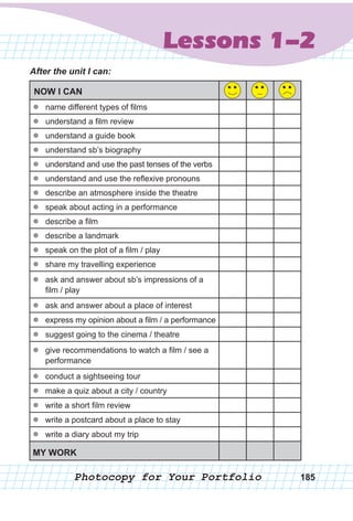 Lessons 1-2
Photocopy for Your Portfolio 185
After the unit I can:
NOW I CAN
zz name different types of films
zz understand a film review
zz understand a guide book
zz understand sb’s biography
zz understand and use the past tenses of the verbs
zz understand and use the reflexive pronouns
zz describe an atmosphere inside the theatre
zz speak about acting in a performance
zz describe a film
zz describe a landmark
zz speak on the plot of a film / play
zz share my travelling experience
zz ask and answer about sb’s impressions of a
film / play
zz ask and answer about a place of interest
zz express my opinion about a film / a performance
zz suggest going to the cinema / theatre
zz give recommendations to watch a film / see a
performance
zz conduct a sightseeing tour
zz make a quiz about a city / country
zz write a short film review
zz write a postcard about a place to stay
zz write a diary about my trip
MY WORK
 