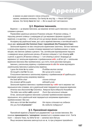 Appendix
187
ж маємо на увазі кожного члена спільноти
окремо, вживаємо множину: Our family is very big. — Наша сім’я дуже
велика. Our family have fair hair. — Всі в нашій сім’ї світловолосі.
§ 2. Відмінки іменників.
Відмінок — це форма іменника, що виражає зв’язок цього іменника з іншими
словами в реченні.
Порівняймо українські речення Я малюю олівцем і Я малюю олівець. У
першому реченні олівець є знаряддям дії (це виражено формою орудного
відмінка), а в другому — об’єктом дії (на що вказує форма знахідного відмінка).
На відміну від української мови, де є шість відмінків іменника, в англійській мові їх
лише два: загальний (the Common Case) і присвійний (the Possessive Case).
Загальний відмінок не має спеціальних відмінкових закінчень. Зв’язок іменника
в загальному відмінку з іншими словами виражається прийменниками, а також
місцем, яке іменник займає в реченні. Так, англійським відповідником першого
з наведених вище українських речень (Я малюю олівцем) є I am drawing with
a pencil, а другого (Я малюю олівець) — I am drawing a pencil. Знаряддя дії
виражено тут загальним відмінком з прийменником with, а об’єкт дії — загальним
відмінком іменника (без прийменника), що стоїть після дієслова-присудка.
Іменник у загальному відмінку з прийменником to або for може відповідати
українському іменнику в давальному відмінку:
I gave the ticket to my sister.	 Я віддав квиток сестрі.
Не bought a ball for his son.	 Він купив м’яч синові.
Сполучення іменника в загальному відмінку з прийменником of здебільшого
відповідає українському родовому відмінку:
the back of the chair	 спинка стільця
the answers of the pupils	 відповіді учнів
Загальний відмінок іменника з прийменниками by і with часто виражає такі
відношення між словами, які в українській мові передаються орудним відмінком:
America was discovered by Columbus.	Америка була відкрита Колумбом.
The letter was written with a pencil.	 Лист був написаний олівцем.
Отже, загальний відмінок іменників з різними прийменниками виражає
відношення, які в українській мові передаються непрямими відмінками з
прийменниками і без них:
Nick was a bit late for breakfast.	 Нік трохи спізнився на сніданок.
Are you fond of presents?	 Ви любите подарунки?
§ 3. Присвійний відмінок
Присвійний відмінок утворюється додаванням ’s до основи іменника. Він
означає приналежність / володіння і вживається з назвами живих істот: Tom’s
room — кімната Тома, my father’s hat — капелюх мого батька.
Якщо множина іменника закінчується на -s, то при утворенні присвійного
 