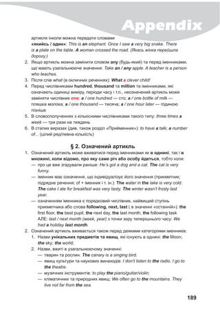 Appendix
189
артикля інколи можна передати словами
«якийсь / один»: This is an elephant. Once I saw a very big snake. There
is a plate on the table. A woman crossed the road. (Якась жінка перейшла
дорогу.)
2.	 Якщо артикль можна замінити словом any (будь-який) та перед іменниками,
що мають узагальнююче значення: Take an / any apple. A teacher is a person
who teaches.
3.	 Після слів what (в окличних реченнях): What a clever child!
4.	 Перед числівниками hundred, thousand та million та іменниками, які
означають одиниці виміру, періоди часу і т.п., неозначений артикль може
заміняти числівник one: a / one hundred — сто; a / one bottle of milk —
пляшка молока; a / one thousand — тисяча; a / one hour later — годиною
пізніше
5.	 В словосполученнях з кількісними числівниками такого типу: three times a
week — три рази на тиждень
6.	 В сталих виразах (див. також розділ «Прийменник»): to have a talk; a number
of... (цілий ряд/певна кількість)
§ 2. Означений артикль
1.	 Означений артикль може вживатися перед іменниками як в однині, так і в
множині, коли відомо, про яку саме річ або особу йдеться, тобто коли:
—
— про це вже згадували раніше: He’s got a dog and a cat. The cat is very
funny.
—
— іменник має означення, що індивідуалізує його значення (прикметник;
підрядне речення; of + іменник і т. ін.): The water in the lake is very cold.
The cake I ate for breakfast was very tasty. The winter wasn’t frosty last
year.
—
— означенням іменника є порядковий числівник, найвищий ступінь
прикметника або слова following, next, last ( в значенні «останній»): the
first floor, the best pupil, the next day, the last month, the following task
АЛЕ: last / next month (week, year) з точки зору теперішнього часу: We
had a holiday last month.
2.	 Означений артикль вживається також перед деякими категоріями іменників:
1.	 Назви унікальних предметів та явищ, які існують в однині: the Moon;
the sky; the world;
2.	 Назви, вжиті в узагальнюючому значенні:
—
— тварин та рослин: The canary is a singing bird.
—
— явищ культури та наукових винаходів: I don’t listen to the radio. I go to
the theatre.
—
— музичних інструментів: to play the piano/guitar/violin;
—
— кліматичних та природних явищ: We often go to the mountains. They
live not far from the sea.
 