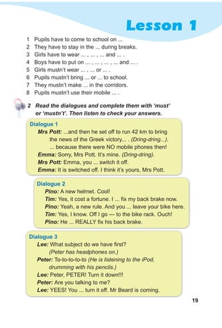 19
Lesson 1
2 Read the dialogues and complete them with ‘must’
or ‘mustn’t’. Then listen to check your answers.
dialogue 1
Mrs Pott: ...and then he set off to run 42 km to bring
the news of the Greek victory... . (Dring-dring...).
... because there were NO mobile phones then!
Emma: Sorry, Mrs Pott. It’s mine. (Dring-dring).
Mrs Pott: Emma, you ... switch it off.
Emma: It is switched off. I think it’s yours, Mrs Pott.
dialogue 2
Pino: A new helmet. Cool!
Tim: Yes, it cost a fortune. I ... fix my back brake now.
Pino: Yeah, a new rule. And you ... leave your bike here.
Tim: Yes, I know. Off I go — to the bike rack. Ouch!
Pino: He ... REALLY fix his back brake.
dialogue 3
Lee: What subject do we have first?
(Peter has headphones on.)
Peter: To-to-to-to-to (He is listening to the iPod,
drumming with his pencils.)
Lee: Peter, PETER! Turn it down!!!
Peter: Are you talking to me?
Lee: YEES! You ... turn it off. Mr Beard is coming.
1 Pupils have to come to school on ...
2 They have to stay in the ... during breaks.
3 Girls have to wear ... , ... , ... and ... .
4 Boys have to put on ... , ... , ... , ... and ... .
5 Girls mustn’t wear ... , ... or ... .
6 Pupils mustn’t bring ... or ... to school.
7 They mustn’t make ... in the corridors.
8 Pupils mustn’t use their mobile ... .
 