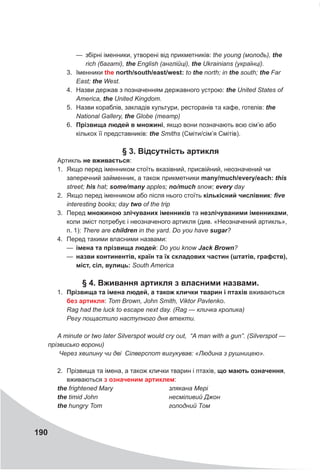 190
—
— збірні іменники, утворені від прикметників: the young (молодь), the
rich (багаті), the English (англійці), the Ukrainians (українці).
3.	 Іменники the north/south/east/west: to the north; in the south; the Far
East; the West.
4.	 Назви держав з позначенням державного устрою: the United States of
America, the United Kingdom.
5.	 Назви кораблів, закладів культури, ресторанів та кафе, готелів: the
National Gallery, the Globe (театр)
6.	 Прізвища людей в множині, якщо вони позначають всю сім’ю або
кількох її представників: the Smiths (Сміти/сім’я Смітів).
§ 3. Відсутність артикля
Артикль не вживається:
1.	 Якщо перед іменником стоїть вказівний, присвійний, неозначений чи
заперечний займенник, а також прикметники many/much/every/each: this
street; his hat; some/many apples; no/much snow; every day
2.	 Якщо перед іменником або після нього стоїть кількісний числівник: five
interesting books; day two of the trip
3.	 Перед множиною злічуваних іменників та незлічуваними іменниками,
коли зміст потребує і неозначеного артикля (див. «Неозначений артикль»,
п. 1): There are children in the yard. Do you have sugar?
4.	 Перед такими власними назвами:
—
— імена та прізвища людей: Do you know Jack Brown?
—
— назви континентів, країн та їх складових частин (штатів, графств),
міст, сіл, вулиць: South America
§ 4. Вживання артикля з власними назвами.
1.	 Прізвища та імена людей, а також клички тварин і птахів вживаються
без артикля: Tom Brown, John Smith, Viktor Pavlenko.
Rag had the luck to escape next day. (Rag — кличка кролика)
Регу пощастило наступного дня втекти.
A minute or two later Silverspot would cry out, “A man with a gun”. (Silverspot —
прізвисько ворони)
Через хвилину чи дві Сілверспот вигукував: «Людина з рушницею».
2.	 Прізвища та імена, а також клички тварин і птахів, що мають означення,
вживаються з означеним артиклем:
the frightened Mary	 злякана Мері
the timid John	 несміливий Джон
the hungry Tom	 голодний Том
 