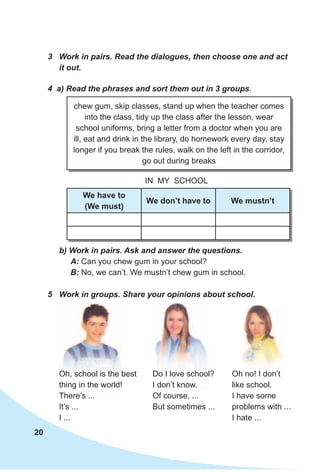 20
3 Work in pairs. Read the dialogues, then choose one and act
it out.
4 a) Read the phrases and sort them out in 3 groups.
IN MY SCHOOL
b) Work in pairs. Ask and answer the questions.
A: Can you chew gum in your school?
B: No, we can’t. We mustn’t chew gum in school.
chew gum, skip classes, stand up when the teacher comes
into the class, tidy up the class after the lesson, wear
school uniforms, bring a letter from a doctor when you are
ill, eat and drink in the library, do homework every day, stay
longer if you break the rules, walk on the left in the corridor,
go out during breaks
We have to
(We must)
We don’t have to We mustn’t
5 Work in groups. Share your opinions about school.
Oh, school is the best
thing in the world!
There’s ...
It’s ...
I ...
Do I love school?
I don’t know.
Of course, ...
But sometimes ...
Oh no! I don’t
like school.
I have some
problems with ...
I hate ...
Oh no! I don’t
 