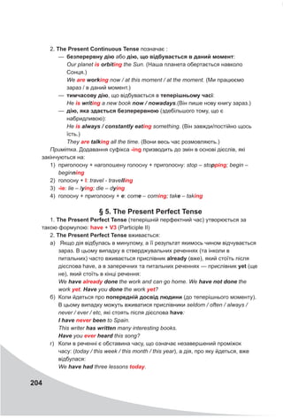 204
2. The Present Continuous Tense позначає :
—
— безперервну дію або дію, що відбувається в даний момент:
Our planet is orbiting the Sun. (Наша планета обертається навколо
Сонця.)
We are working now / at this moment / at the moment. (Ми працюємо
зараз / в даний момент.)
—
— тимчасову дію, що відбувається в теперішньому часі:
Не is writing a new book now / nowadays.(Він пише нову книгу зараз.)
—
— дію, яка здається безперервною (здебільшого тому, що є
набридливою):
Не is always / constantly eating something. (Він завжди/постійно щось
їсть.)
They are talking all the time. (Вони весь час розмовляють.)
Примітка. Додавання суфікса -ing призводить до змін в основі дієслів, які
закінчуються на:
1)	 приголосну + наголошену голосну + приголосну: stop – stopping; begin –
beginning
2)	 голосну + I: travel - travelling
3)	 -ie: lie – lying; die – dying
4)	 голосну + приголосну + e: come – coming; take – taking
§ 5. The Present Perfect Tense
1. The Present Perfect Tense (теперішній перфектний час) утворюється за
такою формулою: have +
V
3 (Participle II)
2. The Present Perfect Tense вживається:
а)	 Якщо дія відбулась в минулому, а її результат якимось чином відчувається
зараз. В цьому випадку в стверджувальних реченнях (та інколи в
питальних) часто вживається прислівник already (вже), який стоїть після
дієслова have, а в заперечних та питальних реченнях — прислівник yet (ще
не), який стоїть в кінці речення:
We have already done the work and can go home. We have not done the
work yet. Have you done the work yet?
б)	 Коли йдеться про попередній досвід людини (до теперішнього моменту).
В цьому випадку можуть вживатися прислівники seldom / often / always /
never / ever / etc, які стоять після дієслова have:
I have never been to Spain.
This writer has written many interesting books.
Have you ever heard this song?
г)	 Коли в реченні є обставина часу, що означає незавершений проміжок
часу: (today / this week / this month / this year), а дія, про яку йдеться, вже
відбулася:
We have had three lessons today.
 