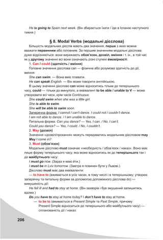 206
Не is going to Spain next week. (Він збирається їхати / їде в Іспанію наступного
тижня.)
§ 8. Modal
V
erbs (модальні дієслова)
Більшість модальних дієслів мають два значення, перше з яких можна
вважати первинним або головним. За першим значенням модальні дієслова
дуже відрізняються: вони виражають обов’язок, дозвіл, вміння і т. ін., в той час
як у другому значенні всі вони означають різні ступені ймовірності.
1. Can / could (здатність / вміння)
Головне значення дієслова can — фізична або розумова здатність до дії,
вміння:
She can swim. — Вона вміє плавати.
Не can speak English. — Він може говорити англійською.
В цьому значенні дієслово can може відноситись тільки до теперішнього
часу, could — тільки до минулого, а еквівалент to be able / unable to
V
— може
утворювати всі часи, крім часів Continuous:
She could swim when she was a little girl.
She is able to swim.
She will be able to swim soon.
Заперечна форма: I cannot / can’t dance. I could not / couldn’t dance.
I am not able to dance. / I am unable to dance.
Питальна форма: Can you dance? — Yes, I саn. / No, I can’t.
Could you dance? — Yes, I could. / No, I couldn’t.
2. May (дозвіл)
Значення «дозвіл/прохання» можуть передаватись модальним дієсловом may
May I come in?
3. Must (обов’язок)
Модальне дієслово must означає «необхідність / обов’язок / наказ». Воно має
лише форму теперішнього часу, яка може відноситись як до теперішнього так і
до майбутнього часу:
I must go now. (Зараз я маю йти.)
I must be in Lviv tomorrow. (Завтра я повинен бути у Львові.)
Дієслово must має два еквіваленти:
— to have to (вживається в усіх часах, в тому числі і в теперішньому; утворює
заперечну та питальну форми за допомогою допоміжного дієслова do) —
вимушеність дії:
Не fell ill and had to stay at home. (Він захворів і був змушений залишитись
вдома.)
Do you have to stay at home today? I don’t have to stay at home.
—
— to be to (вживається в Present Simple та Past Simple, причому
Present Simple відноситься до теперішнього або майбутнього часу) —
спланованість дії / наказ:
 