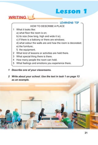 21
Lesson 1
WRITING
1 Describe one of your classrooms.
2 Write about your school. Use the text in task 1 on page 13
as an example.
HOW TO DESCRIBE A PLACE
1 What it looks like:
a) what floor the room is on;
b) its size (how long, high and wide it is);
c) if there is a balcony or there are windows;
d) what colour the walls are and how the room is decorated;
e) the furniture;
f) the equipment.
2 What kind of lessons or activities are held there.
3 What special thing there is there.
4 How many people the room can hold.
5 What feelings and emotions you experience there.
LeaRning Tip
 