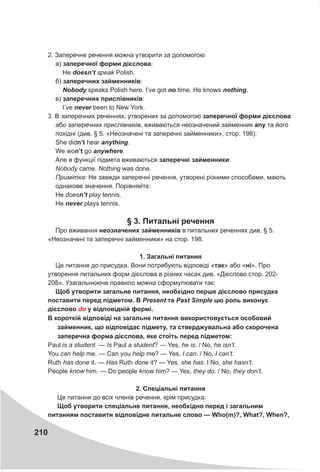 210
2. Заперечне речення можна утворити за допомогою
а) заперечної форми дієслова:
Не doesn’t speak Polish.
б) заперечних займенників:
Nobody speaks Polish here. I’ve got no time. He knows nothing.
в) заперечних прислівників:
I’ve never been to New York.
3. В заперечних реченнях, утворених за допомогою заперечної форми дієслова
або заперечних прислівників, вживаються неозначений займенник any та його
похідні (див. § 5. «Неозначені та заперечні займенники», стор. 198):
She didn’t hear anything.
We won’t go anywhere.
Але в функції підмета вживаються заперечні займенники:
Nobody came. Nothing was done.
Примітка: He завжди заперечні речення, утворені різними способами, мають
однакове значення. Порівняйте:
Не doesn’t play tennis.
Не never plays tennis.
§ 3. Питальні речення
Про вживання неозначених займенників в питальних реченнях див. § 5.
«Неозначені та заперечні займенники» на стор. 198.
1. Загальні питання
Це питання до присудка. Вони потребують відповіді «так» або «ні». Про
утворення питальних форм дієслова в різних часах див. «Дієслово стор. 202-
208». Узагальнююче правило можна сформулювати так:
Щоб утворити загальне питання, необхідно перше дієслово присудка
поставити перед підметом. В Present та Past Simple цю роль виконує
дієслово do у відповідній формі.
В короткій відповіді на загальне питання використовується особовий
займенник, що відповідає підмету, та стверджувальна або скорочена
заперечна форма дієслова, яке стоїть перед підметом:
Paul is a student. — Is Paul a student? — Yes, he is. / No, he isn’t.
You can help me. — Can you help me? — Yes, I can. / No, I can’t.
Ruth has done it. — Has Ruth done it? — Yes, she has. I No, she hasn’t.
People know him. — Do people know him? — Yes, they do. / No, they don’t.
2. Спеціальні питання
Це питання до всіх членів речення, крім присудка.
Щоб утворити спеціальне питання, необхідно перед і загальним
питанням поставити відповідне питальне слово — Who(m)?, What?, When?,
 