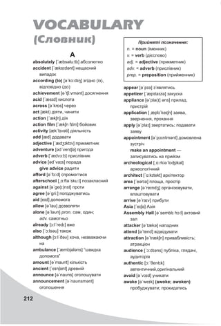 212
A
absolutely [ˊæbsəlu:tlɪ] абсолютно
accident [ˊæksɪdǝnt] нещасний
випадок
according (to) [əˊkɔ:dɪŋ] згідно (із),
відповідно (до)
achievement [əˊtʃi:vmənt] досягнення
acid [ˊæsɪd] кислота
across [əˊkrɒs] через
act [ækt) діяти, чинити
action [ˊækʃn] дія
action film [ˊækʃn fɪlm] бойовик
activity [ækˊtɪvəti] діяльність
add [æd] додавати
adjective [ˊædʒɪktɪv] прикметник
adventure [ədˊventʃə] пригода
adverb [ˊædvɜ:b] прислівник
advice [ədˊvaɪs] порада
give advice радити
afford [əˊfɔ:d] спромогтися
afterschool [ˏɑ:ftəˊsku:l] позакласний
against [əˊge(ɪ)nst] проти
agree [əˊgri:] погоджуватись
aid [eɪd] допомога
allow [əˊlaυ] дозволяти
alone [əˊləυn] pron. сам, один;
adv. самотньо
already [ɔ:lˊredɪ] вже
also [ˊɔ:lsəυ] також
although [ɔ:lˊðəυ] хоча, незважаючи
на
ambulance [ˊæmbjələns] “швидка
допомога”
amount [əˊmaυnt] кількість
ancient [ˊeɪnʃǝnt] древній
announce [əˊnaυns] оголошувати
announcement [əˊnaυnsmənt]
оголошення
appear [əˊpɪə] з’являтись
appetizer [ˊæpɪtaɪzə] закуска
appliance [əˊpla(ɪ] əns] прилад,
пристрій
application [ˏæplɪˊkeɪʃn] заява,
звернення, прохання
apply [əˊplaɪ] звертатись; подавати
заяву
appointment [əˊpɔɪntmənt] домовлена
зустріч
make an appointment —
записуватись на прийом
archeological [ˌɑ:rkiəˈlɒʤikəl]
археологічний
architect [ˊɑ:kɪtekt] архітектор
area [ˊeərɪə] площа, простір
arrange [əˊreɪndʒ] організовувати,
влаштовувати
arrive [əˊraɪv] прибути
Asia [ˊeɪʃǝ] Азія
Assembly Hall [əˊsemblɪ hɔ:l] актовий
зал
attacker [əˊtækə] нападник
attend [əˊtend] відвідувати
attraction [əˊtrækʃn] привабливість;
атракціон
audience [ˊɔ:dɪəns] публіка, глядачі,
аудиторія
authentic [ɔ:ˊθentɪk]
автентичний,оригінальний
avoid [əˊvɔɪd] уникати
awake [əˊweɪk] (awoke; awoken)
пробуджувати; прокидатись
VOCABULARY
(Ñëîâíèê) Прийняті позначення:
n. = noun (іменник)
v. = verb (дієслово)
adj. = adjective (прикметник)
adv. = adverb (прислівник)
prep. = preposition (прийменник)
 