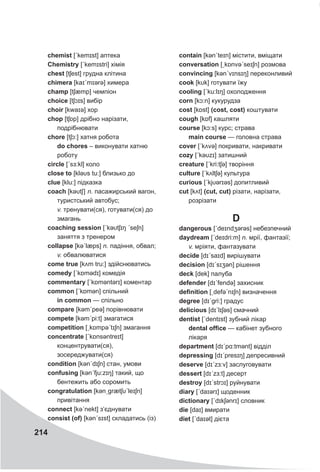 214
chemist [ˊkemɪst] аптека
Chemistry [ˊkemɪstri] хімія
chest [tʃest] грудна клітина
chimera [kaɪˊmɪərə] химера
champ [tʃæmp] чемпіон
choice [tʃɔɪs] вибір
choir [kwaɪə] хор
chop [tʃɒp] дрібно нарізати,
подрібнювати
chore [tʃɔ:] хатня робота
do chores – виконувати хатню
роботу
circle [ˊsɜ:kl] коло
close to [kləυs tu:] близько до
clue [klu:] підказка
coach [kəυtʃ] n. пасажирський вагон,
туристський автобус;
v. тренувати(ся), готувати(ся) до
змагань
coaching session [ˊkəυtʃɪŋ ˊseʃn]
заняття з тренером
collapse [kəˊlæps] n. падіння, обвал;
v. обвалюватися
come true [kʌm tru:] здійснюватись
comedy [ˊkɒmədɪ] комедія
commentary [ˊkɒməntǝrɪ] коментар
common [ˊkɒmən] спільний
in common — спільно
compare [kəmˊpeə] порівнювати
compete [kəmˊpi:t] змагатися
competition [ˏkɒmpəˊtɪʃn] змагання
concentrate [ˊkɒnsǝntreɪt]
концентрувати(ся),
зосереджувати(ся)
condition [kənˊdɪʃn] стан, умови
confusing [kənˊfju:zɪŋ] такий, що
бентежить або соромить
congratulation [kənˏgrætʃυˊleɪʃn]
привітання
connect [kəˊnekt] з’єднувати
consist (of) [kənˊsɪst] складатись (із)
contain [kənˊteɪn] містити, вміщати
conversation [ˏkɒnvəˊseɪʃn] розмова
convincing [kənˊvɪnsɪŋ] переконливий
cook [kυk] готувати їжу
cooling [ˊku:lɪŋ] охолодження
corn [kɔ:n] кукурудза
cost [kɒst] (cost, cost) коштувати
cough [kɒf] кашляти
course [kɔ:s] курс; страва
main course — головна страва
cover [ˊkʌvə] покривати, накривати
cozy [ˊkəυzɪ] затишний
creature [ˊkri:tʃə] творіння
culture [ˊkʌltʃə] культура
curious [ˊkjυərɪəs] допитливий
cut [kʌt] (cut, cut) різати, нарізати,
розрізати
Ddangerous [ˊdeɪndʒərəs] небезпечний
daydream [ˊdeɪdri:m] n. мрії, фантазії;
v. мріяти, фантазувати
decide [dɪˊsaɪd] вирішувати
deсision [dɪˊsɪʒən] рішення
deck [dek] палуба
defender [dɪˊfendə] захисник
definition [ˏdefəˊnɪʃn] визначення
degree [dɪˊgri:] градус
delicious [dɪˊlɪʃəs] смачний
dentist [ˊdentɪst] зубний лікар
dental office — кабінет зубного
лікаря
department [dɪˊpɑ:tmənt] відділ
depressing [dɪˊpresɪŋ] депресивний
deserve [dɪˊzɜ:v] заслуговувати
dessert [dɪˊzɜ:t] десерт
destroy [dɪˊstrɔɪ] руйнувати
diary [ˊdaɪərɪ] щоденник
dictionary [ˊdɪkʃǝnrɪ] словник
die [daɪ] вмирати
diet [ˊdaɪət] дієта
 