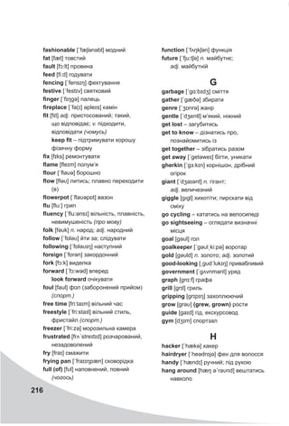 216
fashionable [ˊfæʃǝnəbl] модний
fat [fæt] товстий
fault [fɔ:lt] провина
feed [fi:d] годувати
fencing [ˊfensɪŋ] фехтування
festive [ˊfestɪv] святковий
finger [ˊfɪŋgə] палець
fireplace [ˊfa(ɪ] əpleɪs] камін
fit [fɪt] adj. пристосований; такий,
що відповідає; v. підходити,
відповідати (чомусь)
keep fit – підтримувати хорошу
фізичну форму
fix [fɪks] ремонтувати
flame [fleɪm] полум’я
flour [ˊflaυə] борошно
flow [fləυ] литись; плавно переходити
(в)
flowerpot [ˊflaυəpɒt] вазон
flu [flu:] грип
fluency [ˊflu:ənsɪ] вільність, плавність,
невимушеність (про мову)
folk [fəυk] n. народ; adj. народний
follow [ˊfɒləυ] йти за; слідувати
following [ˊfɒləυɪŋ] наступний
foreign [ˊfɒrǝn] закордонний
fork [fɔ:k] виделка
forward [ˊfɔ:wəd] вперед
look forward очікувати
foul [faul] фол (заборонений прийом)
(спорт.)
free time [fri:taɪm] вільний час
freestyle [ˊfri:staɪl] вільний стиль,
фристайл (спорт.)
freezer [ˊfri:zə] морозильна камера
frustrated [frʌˊstreɪtɪd] розчарований,
незадоволений
fry [fraɪ] смажити
frying pan [ˊfraɪɪŋpæn] сковорідка
full (of) [fυl] наповнений, повний
(чогось)
function [ˊfʌŋkʃǝn] функція
future [ˊfju:tʃə] n. майбутнє;
adj. майбутній
G
garbage [ˊgɑ:bɪdʒ] сміття
gather [ˊgæðə] збирати
genre [ˊʒɒnrə] жанр
gentle [ˊdʒentl] м’який, ніжний
get lost – загубитись
get to know – дізнатись про,
познайомитись із
get together – зібратись разом
get away [ˊgetəweɪ] бігти, уникати
gherkin [ˊgɜ:kɪn] корнішон, дрібний
огірок
giant [ˊdʒaɪənt] n. гігант;
adj. величезний
giggle [gıgl] хихотіти; пирскати від
сміху
go cycling – кататись на велосипеді
go sightseeing – оглядати визначні
місця
goal [gəυl] гол
goalkeeper [ˊgəυlˏki:pə] воротар
gold [gəυld] n. золото; adj. золотий
good-looking [ˏgυdˊlυkɪŋ] привабливий
government [ˊgʌvnmənt] уряд
graph [grɑ:f] графа
grill [grɪl] гриль
gripping [grɪpɪŋ] захоплюючий
grow [grəυ] (grew, grown) рости
guide [gaɪd] гід, екскурсовод
gym [dʒɪm] спортзал
H
hacker [ˊhækə] хакер
hairdryer [ˈheədrɑjə] фен для волосся
handy [ˊhændɪ] ручний; під рукою
hang around [hæŋ əˊraυnd] вештатись
навколо
 