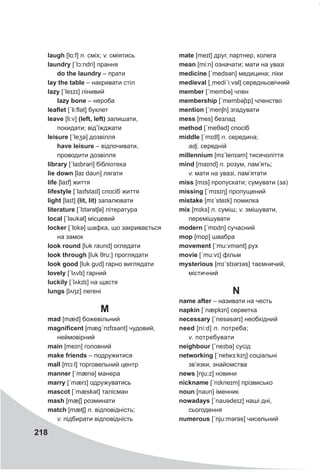 218
laugh [lɑ:f] n. сміх; v. сміятись
laundry [ˊlɔ:ndri] прання
do the laundry – прати
lay the table – накривати стіл
lazy [ˊleɪzɪ] лінивий
lazy bone – нероба
leaflet [ˊli:flət] буклет
leave [li:v] (left, left) залишати,
покидати; від’їжджати
leisure [ˊleʒə] дозвілля
have leisure – відпочивати,
проводити дозвілля
library [ˊlaɪbrəri] бібліотека
lie down [laɪ daυn] лягати
life [laɪf] життя
lifestyle [ˊlaɪfstaɪl] спосіб життя
light [laɪt] (lit, lit) запалювати
literature [ˊlɪtǝrətʃə] література
local [ˊləυkǝl] місцевий
locker [ˊlɒkə] шафка, що закривається
на замок
look round [lυk raυnd] оглядати
look through [lυk θru:] проглядати
look good [lυk gυd] гарно виглядати
lovely [ˊlʌvlɪ] гарний
luckily [ˊlʌkɪlɪ] на щастя
lungs [lʌŋz] легені
M
mad [mæd] божевільний
magnificent [mægˊnɪfɪsǝnt] чудовий,
неймовірний
main [meɪn] головний
make friends – подружитися
mall [mɔ:l] торговельний центр
manner [ˊmænə] манера
marry [ˊmærɪ] одружуватись
mascot [ˊmæskət] талісман
mash [mæʃ] розминати
match [mætʃ] n. відповідність;
v. підбирати відповідність
mate [meɪt] друг, партнер, колега
mean [mi:n] означати; мати на увазі
medicine [ˊmedsǝn] медицина; ліки
medieval [ˏmediˊi:vǝl] середньовічний
member [ˊmembə] член
membership [ˊmembəʃɪp] членство
mention [ˊmenʃn] згадувати
mess [mes] безлад
method [ˊmeθəd] спосіб
middle [ˊmɪdl] n. середина;
adj. середній
millennium [mɪˊlenɪəm] тисячоліття
mind [maɪnd] n. розум, пам’ять;
v. мати на увазі, пам’ятати
miss [mɪs] пропускати; сумувати (за)
missing [ˊmɪsɪŋ] пропущений
mistake [mɪˊsteɪk] помилка
mix [mɪks] n. суміш; v. змішувати,
перемішувати
modern [ˊmɒdn] сучасний
mop [mɒp] швабра
movement [ˊmu:vmənt] рух
movie [ˊmu:vɪ] фільм
mysterious [mɪˊstɪərɪəs] таємничий,
містичний
N
name after – називати на честь
napkin [ˊnæpkɪn] серветка
necessary [ˊnesəsǝrɪ] необхідний
need [ni:d] n. потреба;
v. потребувати
neighbour [ˊneɪbə] сусід
networking [ˊnetwɜ:kɪŋ] соціальні
зв’язки, знайомства
news [nju:z] новини
nickname [ˊnɪkneɪm] прізвисько
noun [naυn] іменник
nowadays [ˊnaυədeɪz] наші дні,
сьогодення
numerous [ˊnju:mǝrəs] чисельний
 