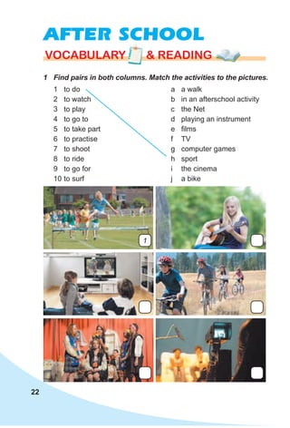 22
AFTER SCHOOL
1 Find pairs in both columns. Match the activities to the pictures.
VOCABULARY & READINGVOCABULARY & READINGVOCABULARY & READING
1 to do
2 to watch
3 to play
4 to go to
5 to take part
6 to practise
7 to shoot
8 to ride
9 to go for
10 to surf
a a walk
b in an afterschool activity
c the Net
d playing an instrument
e films
f TV
g computer games
h sport
i the cinema
j a bike
1
 