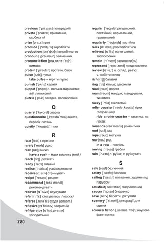 220
previous [ˊpri:vɪəs] попередній
private [ˊpraɪvət] приватний,
особистий
prize [praɪz] приз
produce [ˊprɒdju:s] виробляти
production [prəˊdʌkʃn] виробництво
pronoun [ˊprəυnaυn] займенник
pronunciation [prəˏnʌnsɪˊeɪʃn]
вимова
protein [ˊprəυti:n] протеїн, білок
pulse [pʌls] пульс
take pulse – міряти пульс
punish [ˊpʌnɪʃ] карати
puppet [ˊpʌpɪt] n. лялька-маріонетка;
adj. ляльковий
puzzle [ˊpʌzl] загадка, головоломка
Q
quarrel [ˊkwɒrǝl] сварка
questionnaire [ˏkwestəˊneə] анкета,
перелік питань
quietly [ˊkwaɪətlɪ] тихо
R
race [reɪs] перегони
rarely [ˊreəlɪ] рідко
rash [ræʃ] висип
have a rash – мати висипку (мед.)
reach [ri:tʃ] досягати
ready [ˊredɪ] готовий
realise [ˊrɪəlaɪz] усвідомлювати
receive [rɪˊsi:v] отримувати
recipé [ˊresəpɪ] рецепт
recommend [ˏrekəˊmend]
рекомендувати
recover [rɪˊkʌvə] одужувати
refer [rɪˊfɜ:] стосуватись (чогось)
referee [ˏrefəˊri:] суддя (спорт.)
reflexive [rɪˊfleksɪv] зворотній
refrigerator [rɪˊfrɪdʒəreɪtə]
холодильник
regular [ˊregjələ] регулярний,
постійний; нормальний,
правильний
regularly [ˊregjələlɪ] постійно
relax [rɪˊlæks] розслаблятися
relieved [rɪˊli:v] полегшений,
заспокоєний
remain [rɪˊmeɪn] залишати(сь)
represent [ˏreprɪˊzent] представляти
review [rɪˊvju:] n. огляд, рев’ю;
v. робити огляд
rich [rɪtʃ] багатий
ring [rɪŋ] кільце; дзвонити
road [rəυd] дорога
roam [rəυm] мандри; мандрувати,
тинятися
rocky [ˊrɒkɪ] скелястий
roller coaster [ˊrəυləˏkəυstə] гірки
(атракціон)
ride a roller coaster – кататись на
гірках
romance [rəʋˊmæns] романтика
roof [ru:f] дах
rope [rəυp] мотузка
row [rəυ] ряд
in a row – поспіль
rowing [ˊrəυɪŋ] гребля
ruin [ˊru:ɪn] n. руїна; v. руйнувати
S
safe [seɪf] безпечний
safety [ˊseɪftɪ] безпека
sailing [ˊseɪlɪŋ] плавання, ходіння під
парусом
satisfied[ˈsætɪsfɑid] задоволений
saucer [ˊsɔ:sə] блюдечко
save [seɪv] берегти, рятувати
scenery [ˊsi:nǝri] декорації для
сцени
science fiction [ˏsaɪəns ˊfɪkʃn] наукова
фантастика
 