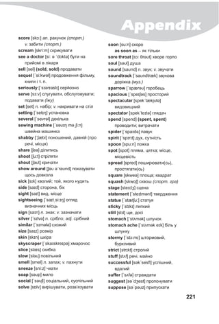 Appendix
221
score [skɔ:] an. рахунок (спорт.)
v. забити (спорт.)
scream [skri:m] скрикувати
see a doctor [si: ə ˊdɒktə] бути на
прийомі в лікаря
sell [sel] (sold, sold) продавати
sequel [ˊsi:kwǝl] продовження фільму,
книги і т. п.
seriously [ˊsɪərɪəslɪ] серйозно
serve [sɜ:v] слугувати, обслуговувати;
подавати (їжу)
set [set] n. набір; v. накривати на стіл
setting [ˊsetɪŋ] установка
several [ˊsevrǝl] декілька
sewing machine [ˊsəυɪŋ məˏʃi:n]
швейна машинка
shabby [ˊʃæbi] поношений, давній (про
речі, місця)
share [ʃeə] ділитись
shoot [ʃu:t] стріляти
shout [ʃaυt] кричати
show around [ʃəυ əˊraυnd] показувати
щось довкола
sick [sɪk] кволий; той, якого нудить
side [saɪd] сторона, бік
sight [saɪt] вид, місце
sightseeing [ˊsaɪtˏsi:ɪŋ] огляд
визначних місць
sign [saɪn] n. знак; v. зазначати
silver [ˊsɪlvə] n. срібло; adj. срібний
similar [ˊsɪmǝlə] схожий
size [saɪz] розмір
skin [skɪn] шкіра
skyscraper [ˊskaɪskreɪpə] хмарочос
slice [slaɪs] скибка
slow [sləυ] повільний
smell [smel] n. запах; v. пахнути
sneeze [sni:z] чхати
soap [səυp] мило
social [ˊsəυʃl] соціальний, суспільний
solve [sɒlv] вирішувати, розв’язувати
soon [su:n] скоро
as soon as – як тільки
sore throat [sɔ: θrəυt] хворе горло
soul [səυl] душа
sound [saυnd] n. звук; v. звучати
soundtrack [ˊsaυndtræk] звукова
доріжка (муз.)
sparrow [ˊspærəυ] горобець
spacious [ˊspeɪʃəs] просторий
spectacular [spekˊtækjυlə]
видовищний
spectator [spekˊteɪtə] глядач
spend [spend] (spent, spent)
проводити; витрачати
spider [ˊspaɪdə] павук
spirit [ˊspɪrɪt] дух, сутність
spoon [spu:n] ложка
spot [spɒt] пляма, цятка; місце,
місцевість
spread [spred] поширювати(сь),
простягати(сь)
square [skweə] площа; квадрат
squash [skwɒʃ] сквош (спорт. гра)
stage [steɪdʒ] сцена
statement [ˊsteɪtmənt] твердження
statue [ˊstætʃu:] статуя
sticky [ˊstɪkɪ] липкий
still [stɪl] ще, досі
stomach [ˊstʌmək] шлунок
stomach ache [ˊstʌmək eɪk] біль у
шлунку
stormy [ˊstɔ:mɪ] штормовий,
бурхливий
strict [strɪkt] строгий
stuff [stʌf] речі, майно
successful [səkˊsesfl] успішний,
вдалий
suffer [ˊsʌfə] страждати
suggest [səˊdʒest] пропонувати
suppose [səˊpəυz] припускати
 