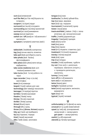 222
sure [ʃuə] впевнений
surf the Net [sɜ:f ðə net] блукати по
інтернету
surgeon [ˊsɜ:dʒǝn] хірург
surround [səˊraυnd] оточувати
surrounding [səˊraυndɪŋ] прилеглий
survival [səˊvaɪvl] виживання
sweep [swi:p] підмітати
switch on / off [swɪtʃ ɒn / ɒf] включати /
виключати
symptom [ˊsɪmptəm] симптом (мед.)
T
tablecloth [ˊteɪblklɒθ] скатертина
tag [tæg] кінчик хвоста; етикетка
take part [teɪk pɑ:t] брати участь
take photo [teɪk ˊfəυtəυ]
фотографувати
take place [teɪk pleɪs] мати місце,
відбуватись
take some medicine [teɪk sʌm
ˊmedsǝn] вживати ліки
take turns [teɪk ˊtɜ:ns] робити по
черзі
tape recorder [ˊteɪp rɪˏkɔ:də]
магнітофон
team [ti:m] команда
teapot [ˊti:pɒt] чайник для чаю
technology [tekˊnɒlədʒi] технологія
teenager [ˊti:neɪdʒə] підліток
terrible [ˊterəbl] жахливий
theatre [ˊθɪətə] театр
thirsty [ˊθɜ:stɪ] спраглий
thriller [ˊθrɪlə] трилер
throat [θrəυt] горло
through [θru:] крізь
throw [θrəυ] (threw, thrown) кидати
tidy up [ˊtaɪdɪ ʌp] прибирати
tip [tɪp] підказка, порада
tired [ˊtaɪəd] змучений
title [ˊtaɪtl] назва, заголовок
tongue [tʌŋ] язик
toothache [ˊtu:θeɪk] зубний біль
top [tɒp] верх, верхівка
tour [tυə] тур, подорож
tournament [ˊtυənəmənt] турнір
tower [ˊtaυə] вежа
track-and-field [ˏtrækən ˏfi:ld] n. легка
атлетика; adj. легкоатлетичний
traffic [ˊtræfɪk] дорожній рух
tragedy [ˊtrædʒədɪ] трагедія
train [treɪn] потяг
trait [treɪ] риса
tray [treɪ] піднос
treat [tri:t] лікувати; ставитись (до)
treatment [ˊtri:tmənt] лікування
trendy [ˊtrendɪ] модний
trick [trɪk] трюк
trip [trɪp] поїздка
trouble [ˊtrʌbl] проблема, турбота
try out [ˊtraɪ aυt] n. репетиція,
перевірка; змагання (спорт.);
v. проводити репетицію;
змагатись
tummy [ˊtʌmɪ] живіт
turn off [tɜ:n ɒf] вимикати
turn on[tɜ:n ɒn] вмикати
twice [twaɪs] двічі
twilight [ˊtwaɪlaɪt] сутінки
twist [twɪst] скручувати, вигинати,
викривляти
type [taɪp] тип
typical [ˊtɪpɪkl] типовий
U
unfortunately [ʌnˊfɔ:tʃǝnət] на жаль
unusual [ʌnˊju:ʒυǝl] незвичайний
upset [ʌpˊset] adj. розчарований,
засмучений; v. засмучувати
get upset — засмучуватись
useful [ˊju:sfl] корисний
utensils [jυˊtensls] приладдя
 