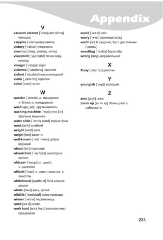 Appendix
223
V
vacuum cleaner [ˊvækjυəmˏkli:nə]
пилосос
vampire [ˊvæmpaɪə] вампір
victory [ˊvɪktǝrɪ] перемога
view [vju:] вид, вигляд; огляд
viewpoint [ˊvju:pɔɪnt] точка зору,
погляд
vinegar [ˊvɪnɪgə] оцет
violence [ˊvaɪələns] насилля
violent [ˊvaɪələnt] насильницький
violin [ˏvaɪəˊlɪn] скрипка
voice [vɔɪs] голос
W
wander [ˊwɒndə] n. мандрівка;
v. блукати, мандрувати
wash up [ˏwɒʃ ˊʌp] вмиватись
washing machine [ˊwɒʃɪŋ məˏʃi:n]
пральна машинка
water slide [ˊwɒ:tə slaɪd] водна гірка
weak [wi:k] слабкий
weight [weɪt] вага
weigh [weɪ] важити
well-known [ˏwelˊnəυn] добре
відомий
wheat [wi:t] пшениця
wheelchair [ˊwi:ltʃeə] інвалідне
крісло
whisper [ˊwɪspə] n. шепіт;
v. шепотіти
whistle [ˊwɪsl] n. свист, свисток; v.
свистіти
whiteboard [waɪtbɔ:d] біла класна
дошка
whole [həυl] весь, цілий
wildlife [ˊwaɪldlaɪf] жива природа
winner [ˊwɪnə] переможець
word [wɜ:d] слово
work hard [wɜ:k hɑ:d] наполегливо
працювати
world [ˊwɜ:ld] світ
worry [ˊwʌrɪ] хвилювати(сь)
worth [wɜ:θ ] вартий, бути достойним
(чогось)
wrestling [ˊreslɪŋ] боротьба
wrong [rɒŋ] неправильний
X
X-ray [ˏeksˊreɪ] рентген
Y
уoungish [ˊjʌŋɪʃ] молодий
Z
zinc [zɪŋk] цинк
zoom up [zu:m ʌp] збільшувати,
наближати
 