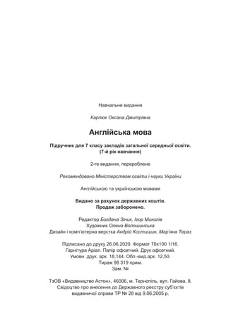 Навчальне видання
Карпюк Оксана Дмитрівна
Англійська мова
Підручник для 7 класу закладів загальної середньої освіти.
(7-й рік навчання)
2-ге видання, перероблене
Рекомендовано Міністерством освіти і науки України
Англійською та українською мовами
Видано за рахунок державних коштів.
Продаж заборонено.
Редактор Богдана Зіник, Ігор Миколів
Художник Олена Волошинська
Дизайн і комп’ютерна верстка Андрій Костишин, Мар’яна Тераз
Підписано до друку 26.06.2020. Формат 70х100 1/16.
Гарнітура Аріал. Папір офсетний. Друк офсетний.
Умовн. друк. арк. 18,144. Обл.-вид.арк. 12,50.
Тираж 98 319 прим.
Зам. №
ТзОВ «Видавництво Астон», 46006, м. Тернопіль, вул. Гайова, 8.
Свідоцтво про внесення до Державного реєстру суб’єктів
видавничої справи ТР № 28 від 9.06.2005 р.
 