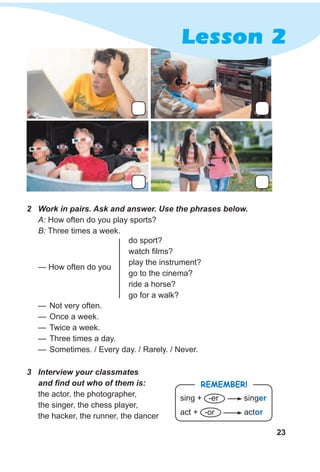 23
Lesson 2
— Not very often.
— Once a week.
— Twice a week.
— Three times a day.
— Sometimes. / Every day. / Rarely. / Never.
2 Work in pairs. Ask and answer. Use the phrases below.
A: How often do you play sports?
B: Three times a week.
3 Interview your classmates
and find out who of them is:
the actor, the photographer,
the singer, the chess player,
the hacker, the runner, the dancer
do sport?
watch films?
play the instrument?
go to the cinema?
ride a horse?
go for a walk?
— How often do you
RemembeR!
sing + -er singer
act + -or actor
 