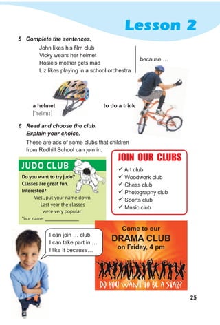 25
Lesson 2
Do you want to try judo?
Classes are great fun.
Interested?
Well, put your name down.
Last year the classes
were very popular!
Your name: __________________
JUDO CLUB
5 Complete the sentences.
6 Read and choose the club.
Explain your choice.
These are ads of some clubs that children
from Redhill School can join in.
 Art club
 Woodwork club
 Chess club
 Photography club
 Sports club
 Music club
a helmet
[9helmit]
to do a trick
John likes his film club
Vicky wears her helmet
Rosie’s mother gets mad
Liz likes playing in a school orchestra
because …
to do a trick
JOIN OUR CLUBS
Do you want to be a star?
Come to our
dRAMA CluB
on Friday, 4 pm
I can join … club.
I can take part in …
I like it because…
 