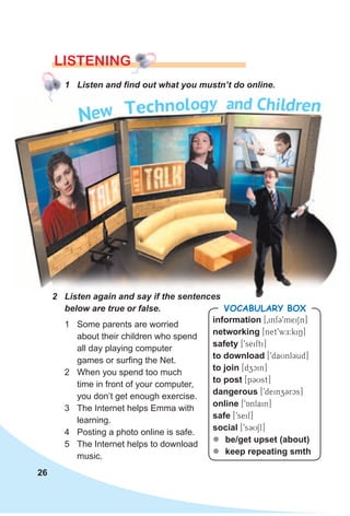 26
LISTENING
1 Listen and find out what you mustn’t do online.
1 Some parents are worried
about their children who spend
all day playing computer
games or surfing the Net.
2 When you spend too much
time in front of your computer,
you don’t get enough exercise.
3 The Internet helps Emma with
learning.
4 Posting a photo online is safe.
5 The Internet helps to download
music.
information [0infC9meiSn]
networking [net9wE:kiN]
safety [9seifti]
to download [9daUnlCud]
to join [dzcin]
to post [pCUst]
dangerous [9deinzCrcs]
online [9Anlain]
safe [9seif]
social [9sCUSl]
zz be/get upset (about)
zz keep repeating smth
VocabuLaRy box
2 Listen again and say if the sentences
below are true or false.
 