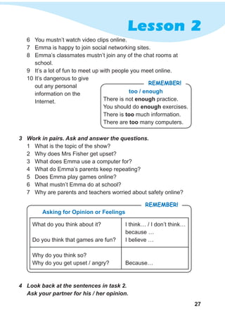 27
Lesson 2
6	 You mustn’t watch video clips online.
7	 Emma is happy to join social networking sites.
8	 Emma’s classmates mustn’t join any of the chat rooms at
school.
9	 It’s a lot of fun to meet up with people you meet online.
10	It’s dangerous to give
out any personal
information on the
Internet.
too / enough
There is not enough practice.
You should do enough exercises.
There is too much information.
There are too many computers.
Remember!
3	 Work in pairs. Ask and answer the questions.
1	 What is the topic of the show?
2	 Why does Mrs Fisher get upset?
3	 What does Emma use a computer for?
4	 What do Emma’s parents keep repeating?
5	 Does Emma play games online?
6	 What mustn’t Emma do at school?
7	 Why are parents and teachers worried about safety online?
4	 Look back at the sentences in task 2.
Ask your partner for his / her opinion.
Asking for Opinion or Feelings
What do you think about it?
Do you think that games are fun?
Why do you think so?
Why do you get upset / angry?
Remember!
I think… / I don’t think…
because …
I believe …
Because…
 