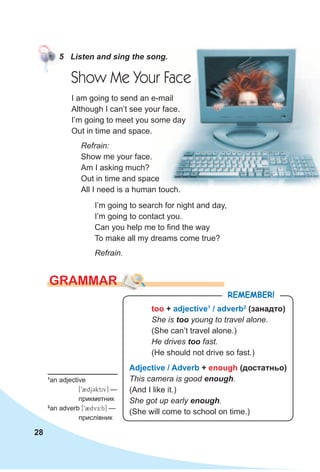 28
GRAMMAR
5 Listen and sing the song.
too + adjective1
/ adverb2
(занадто)
She is too young to travel alone.
(She can’t travel alone.)
He drives too fast.
(He should not drive so fast.)
Adjective / Adverb + enough (достатньо)
This camera is good enough.
(And I like it.)
She got up early enough.
(She will come to school on time.)
RemembeR!
Show Me Your Face
I’m going to search for night and day,
I’m going to contact you.
Can you help me to find the way
To make all my dreams come true?
Refrain.
I am going to send an e-mail
Although I can’t see your face.
I’m going to meet you some day
Out in time and space.
Refrain:
Show me your face.
Am I asking much?
Out in time and space
All I need is a human touch.
1
an adjective
[92djCktiv] —
прикметник
2
an adverb [92dvE:b] —
прислівник
 