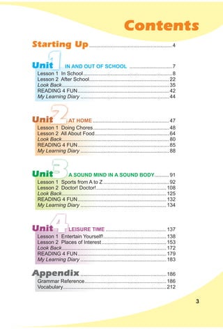 Contents
1
2
3
4
Unit
Unit
Unit
Unit
Appendix............................................................186
Starting Up..........................................................4
Lesson 1 In School..............................................................8
Lesson 2 After School........................................................22
Look Back...........................................................................35
READING 4 FUN................................................................42
My Learning Diary ..............................................................44
Lesson 1 Doing Chores.....................................................48
Lesson 2 All About Food....................................................64
Look Back...........................................................................80
READING 4 FUN................................................................85
My Learning Diary ..............................................................88
Lesson 1 Sports from A to Z ..............................................92
Lesson 2 Doctor! Doctor!.................................................108
Look Back.........................................................................125
READING 4 FUN..............................................................132
My Learning Diary ............................................................134
Lesson 1 Entertain Yourself!............................................138
Lesson 2 Places of Interest .............................................153
Look Back.........................................................................172
READING 4 FUN..............................................................179
My Learning Diary ............................................................183
grammar Reference.........................................................186
Vocabulary........................................................................212
IN ANd OuT OF sCHOOl ..............................7
AT HOMe ..................................................... 47
A sOuNd MINd IN A sOuNd BOdY.......... 91
leIsuRe TIMe .......................................... 137
3
 
